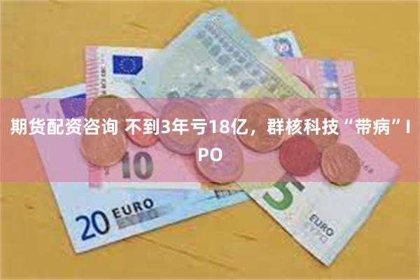 期货配资咨询 不到3年亏18亿，群核科技“带病”IPO