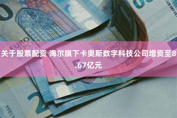 关于股票配资 海尔旗下卡奥斯数字科技公司增资至8.67亿元