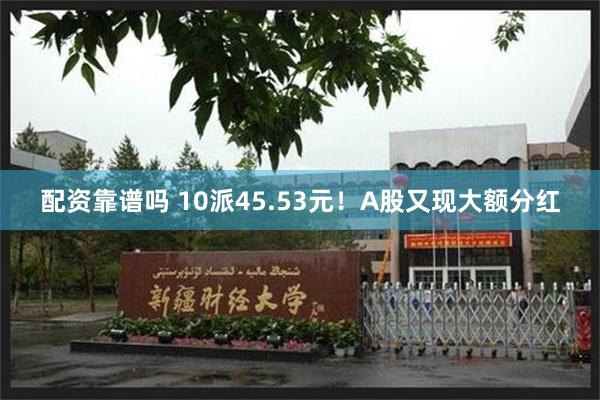 配资靠谱吗 10派45.53元！A股又现大额分红