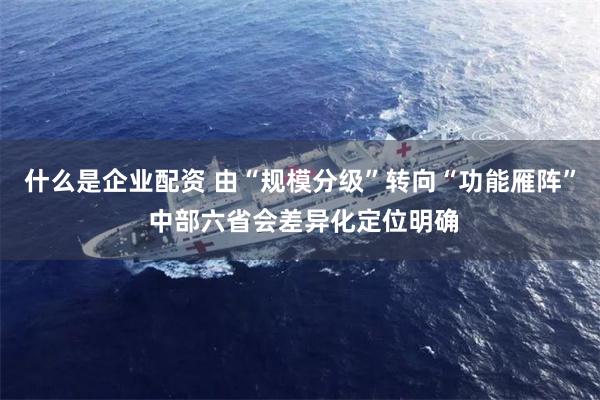 什么是企业配资 由“规模分级”转向“功能雁阵” 中部六省会差异化定位明确