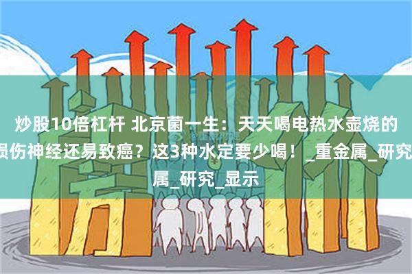 炒股10倍杠杆 北京菌一生：天天喝电热水壶烧的水，损伤神经还易致癌？这3种水定要少喝！_重金属_研究_显示