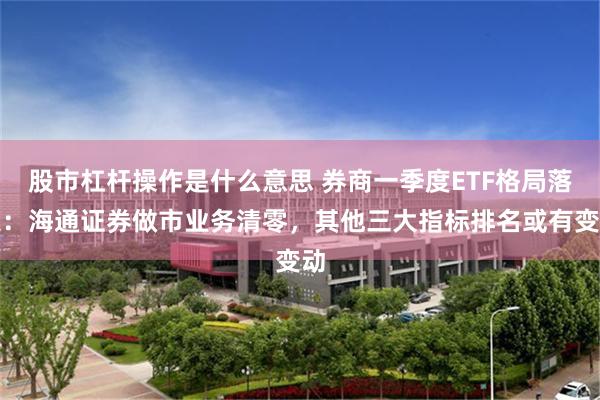 股市杠杆操作是什么意思 券商一季度ETF格局落定：海通证券做市业务清零，其他三大指标排名或有变动