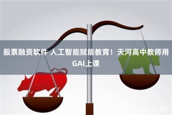 股票融资软件 人工智能赋能教育！天河高中教师用GAI上课
