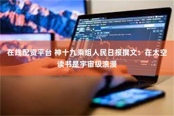 在线配资平台 神十九乘组人民日报撰文：在太空读书是宇宙级浪漫