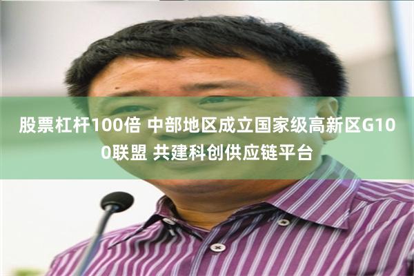 股票杠杆100倍 中部地区成立国家级高新区G100联盟 共建科创供应链平台