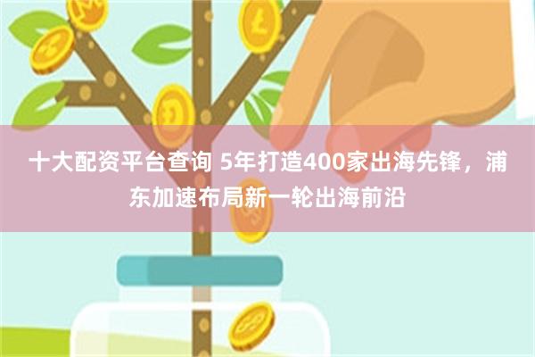 十大配资平台查询 5年打造400家出海先锋，浦东加速布局新一轮出海前沿