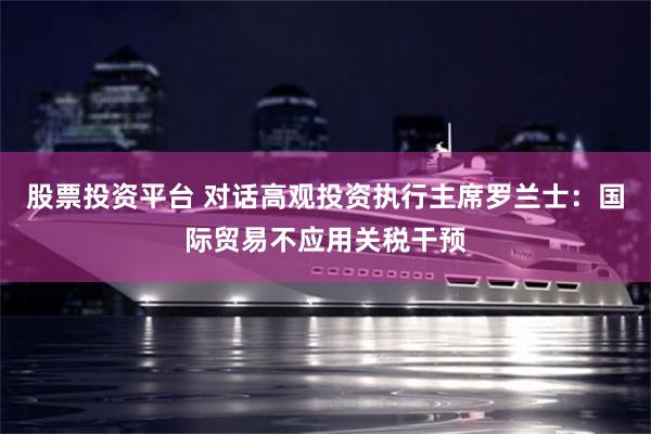 股票投资平台 对话高观投资执行主席罗兰士：国际贸易不应用关税干预
