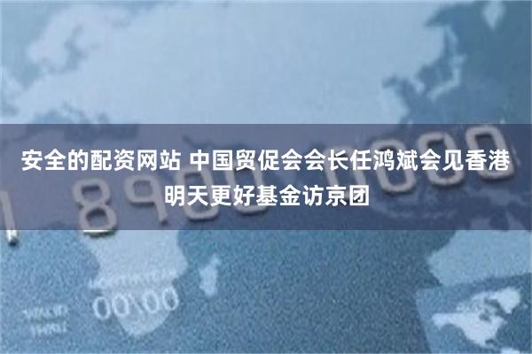安全的配资网站 中国贸促会会长任鸿斌会见香港明天更好基金访京团