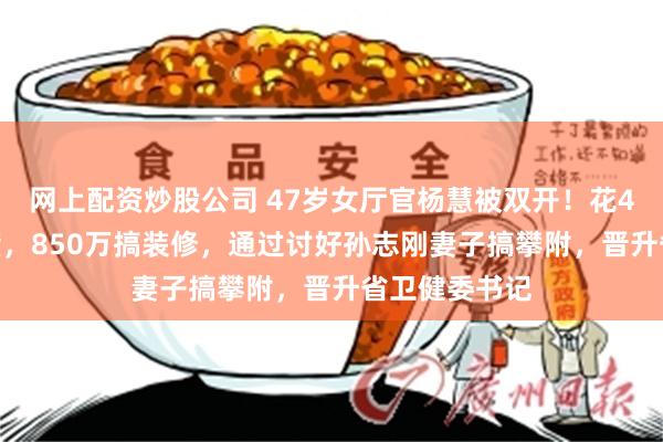 网上配资炒股公司 47岁女厅官杨慧被双开！花4000万买别墅，850万搞装修，通过讨好孙志刚妻子搞攀附，晋升省卫健委书记