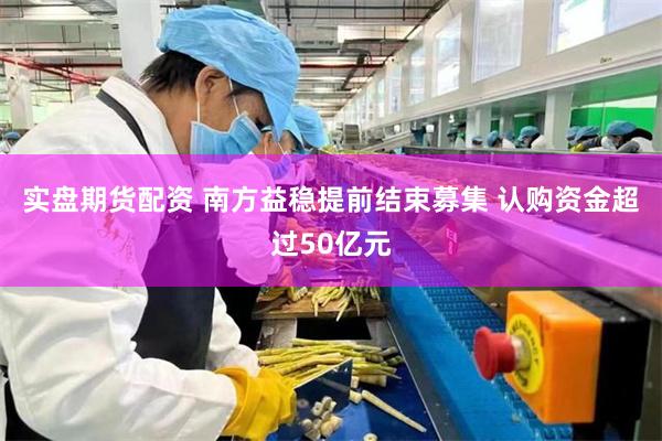 实盘期货配资 南方益稳提前结束募集 认购资金超过50亿元