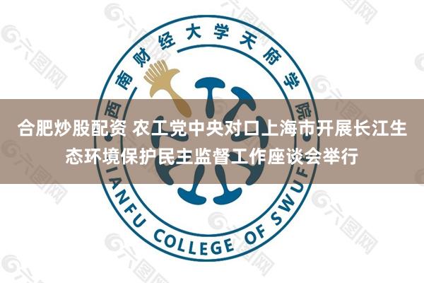 合肥炒股配资 农工党中央对口上海市开展长江生态环境保护民主监督工作座谈会举行