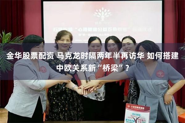 金华股票配资 马克龙时隔两年半再访华 如何搭建中欧关系新“桥梁”？