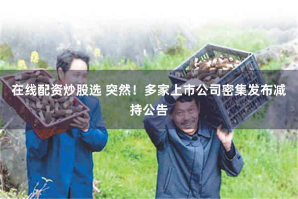 在线配资炒股选 突然！多家上市公司密集发布减持公告