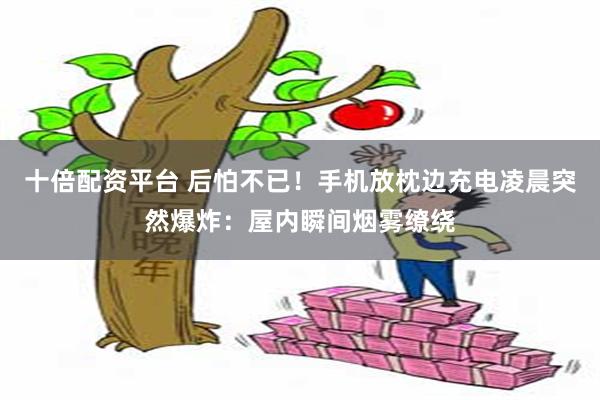 十倍配资平台 后怕不已！手机放枕边充电凌晨突然爆炸：屋内瞬间烟雾缭绕
