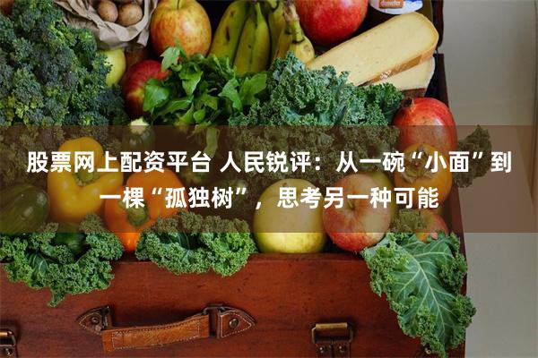 股票网上配资平台 人民锐评：从一碗“小面”到一棵“孤独树”，思考另一种可能