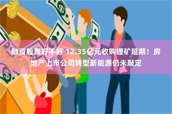 融资股票好不好 12.35亿元收购锂矿延期！房地产上市公司转型新能源仍未敲定