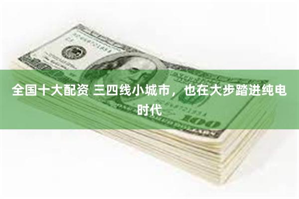 全国十大配资 三四线小城市，也在大步踏进纯电时代