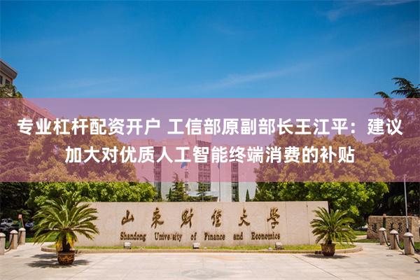 专业杠杆配资开户 工信部原副部长王江平：建议加大对优质人工智能终端消费的补贴