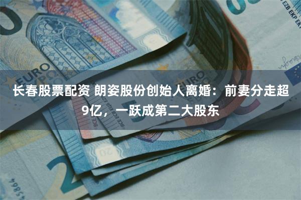 长春股票配资 朗姿股份创始人离婚：前妻分走超9亿，一跃成第二大股东
