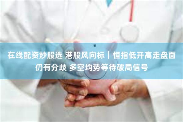 在线配资炒股选 港股风向标｜恒指低开高走盘面仍有分歧 多空均势等待破局信号