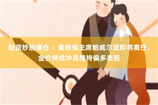 配资炒股爆仓 ：美联储主席鲍威尔或即将离任，金价持续冲高维持偏多表现