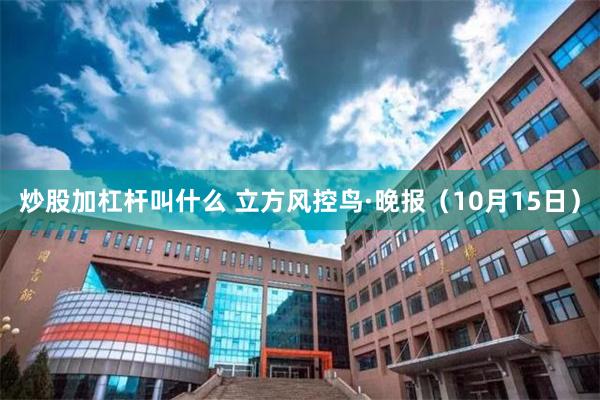 炒股加杠杆叫什么 立方风控鸟·晚报（10月15日）